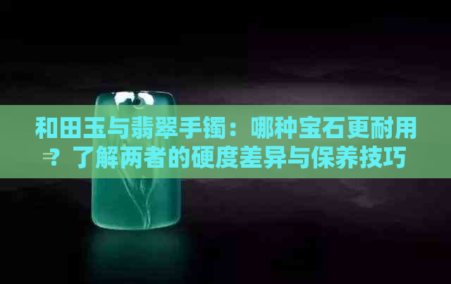 和田玉与翡翠手镯：哪种宝石更耐用？了解两者的硬度差异与保养技巧