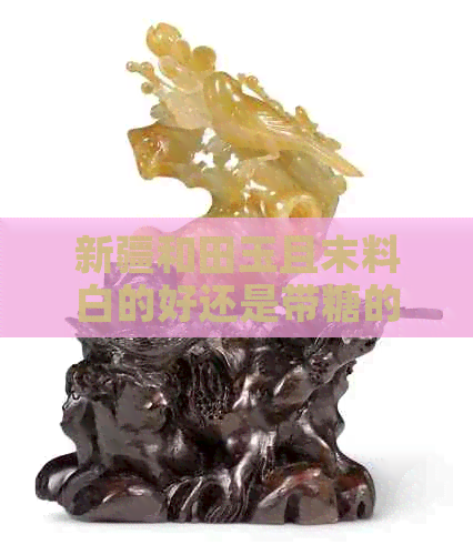 新疆和田玉且末料白的好还是带糖的好：探讨新疆和田玉品质与糖色的关系