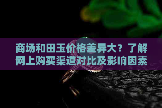 商场和田玉价格差异大？了解网上购买渠道对比及影响因素，助你轻松选购！