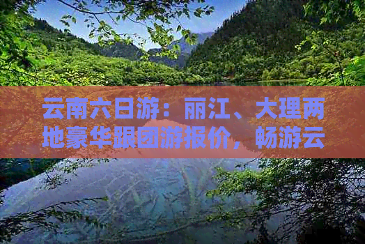 云南六日游：丽江、大理两地豪华跟团游报价，畅游云南绝美风光仅需XXX元