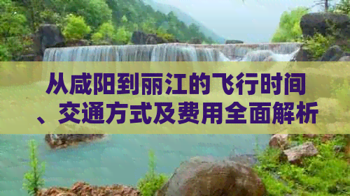 从咸阳到丽江的飞行时间、交通方式及费用全面解析