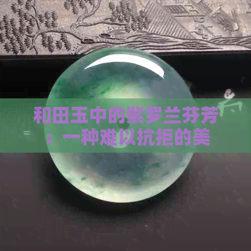 和田玉中的紫罗兰芬芳：一种难以抗拒的美