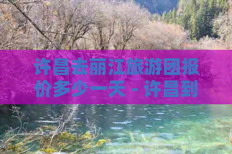 许昌去丽江旅游团报价多少一天 - 许昌到丽江旅游团的每日价格