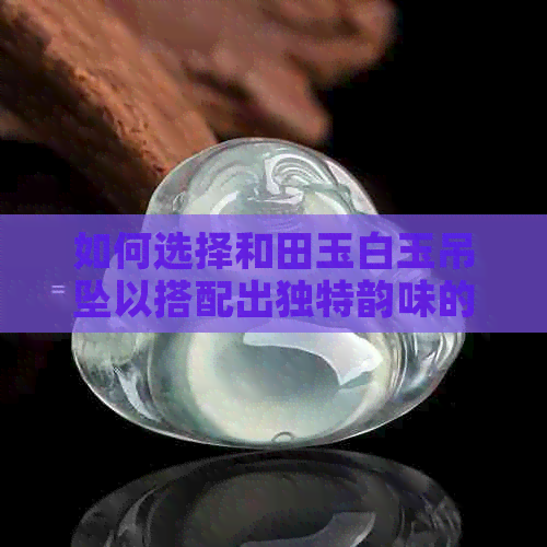 如何选择和田玉白玉吊坠以搭配出独特韵味的链子？