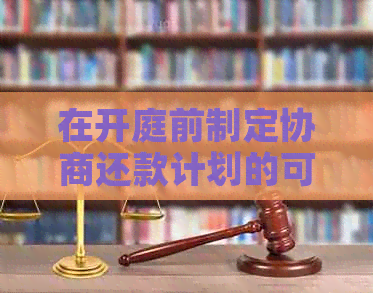 在开庭前制定协商还款计划的可行性及相关注意事项