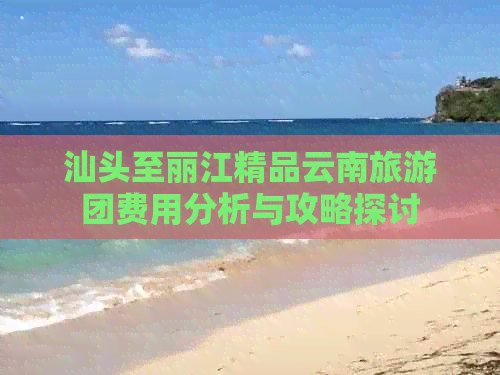 汕头至丽江精品云南旅游团费用分析与攻略探讨