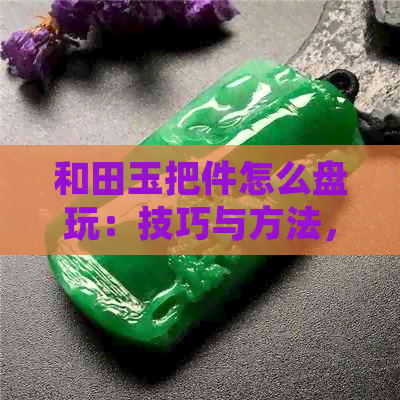 和田玉把件怎么盘玩：技巧与方法，打造出最美的效果