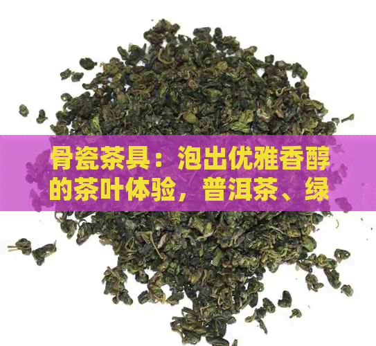 骨瓷茶具：泡出优雅香醇的茶叶体验，普洱茶、绿茶、红茶皆宜