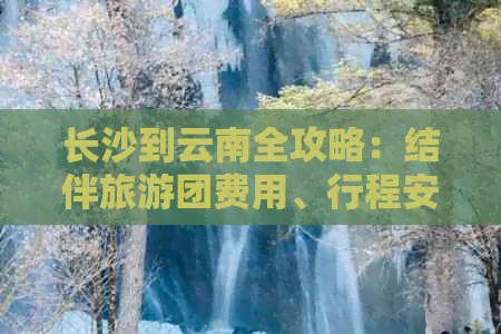 长沙到云南全攻略：结伴旅游团费用、行程安排及注意事项一应俱全！