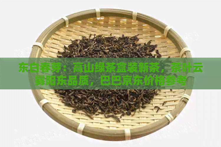 东白春芽：高山绿茶盒装新茶，茶叶云雾阳东品质，巴巴京东价格参考