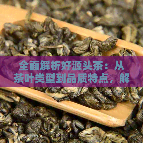 全面解析好源头茶：从茶叶类型到品质特点，解答您的所有疑问