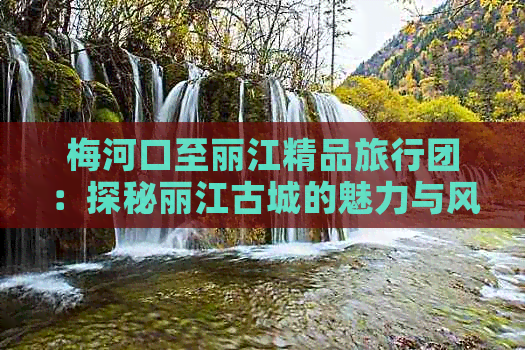 梅河口至丽江精品旅行团：探秘丽江古城的魅力与风情