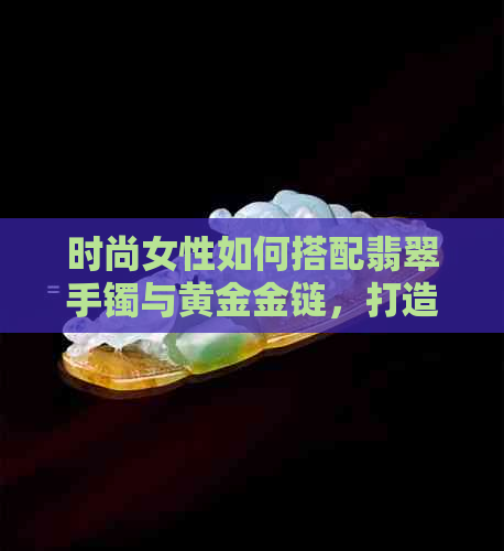 时尚女性如何搭配翡翠手镯与黄金金链，打造出无与伦比的魅力