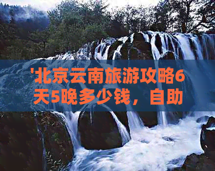 '北京云南旅游攻略6天5晚多少钱，自助游，北京出发云南旅游'