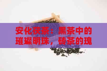 安化茯茶：黑茶中的璀璨明珠，砖茶的瑰宝之选