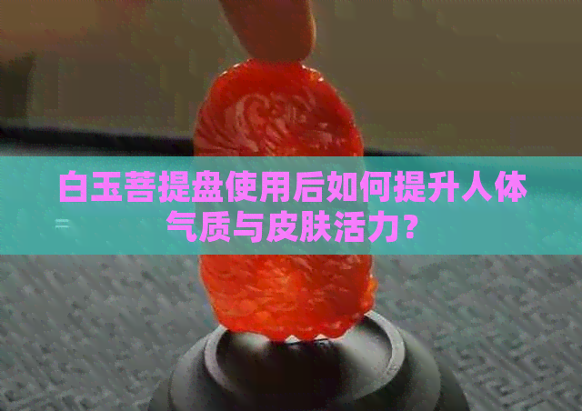 白玉菩提盘使用后如何提升人体气质与皮肤活力？