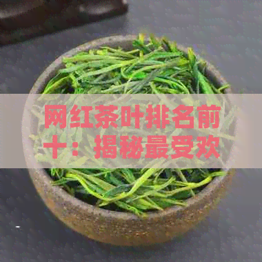 网红茶叶排名前十：揭秘更受欢迎的十大，你绝对不能错过！