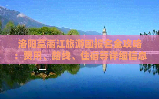 洛阳至丽江旅游团报名全攻略：费用、路线、住宿等详细信息一应俱全！