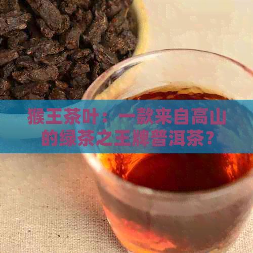 猴王茶叶：一款来自高山的绿茶之王牌普洱茶？