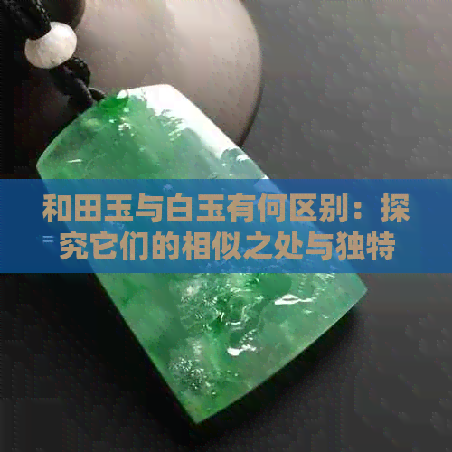 和田玉与白玉有何区别：探究它们的相似之处与独特特性