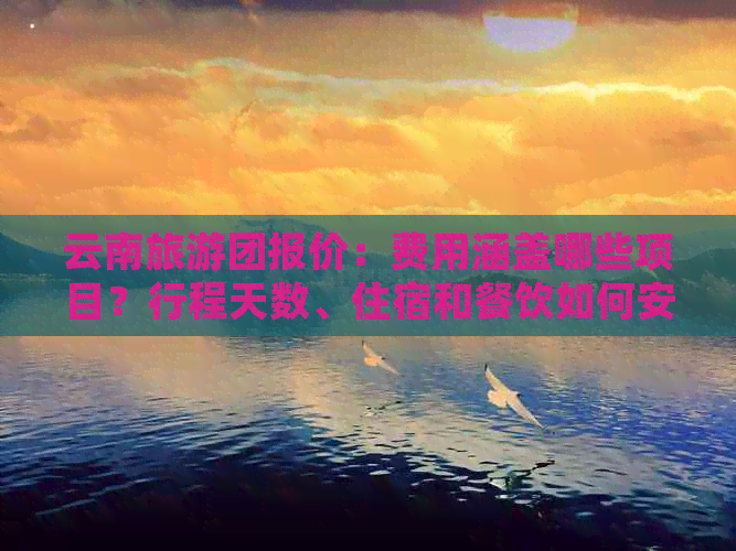 云南旅游团报价：费用涵盖哪些项目？行程天数、住宿和餐饮如何安排？
