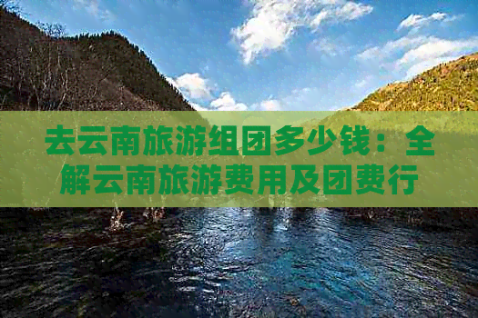 去云南旅游组团多少钱：全解云南旅游费用及团费行情