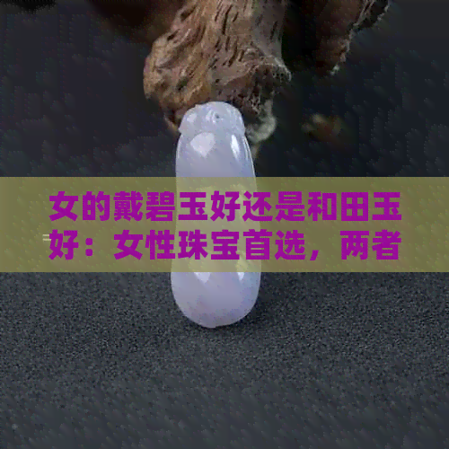 女的戴碧玉好还是和田玉好：女性珠宝首选，两者各有千秋