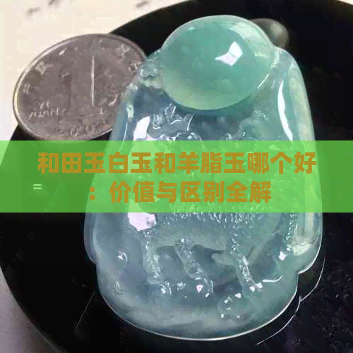 和田玉白玉和羊脂玉哪个好：价值与区别全解