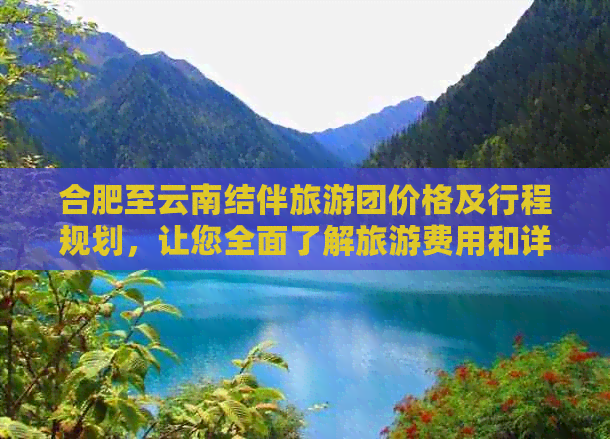 合肥至云南结伴旅游团价格及行程规划，让您全面了解旅游费用和详细行程安排