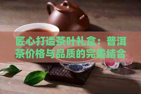 匠心打造茶叶礼盒：普洱茶价格与品质的完美结合