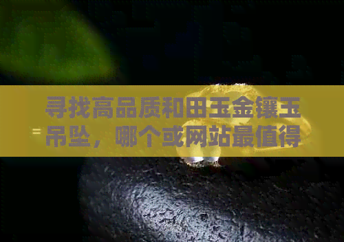 寻找高品质和田玉金镶玉吊坠，哪个或网站最值得信赖？