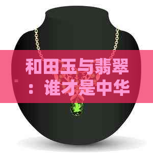 和田玉与翡翠：谁才是中     玉的瑰宝之争？一次全面的比较与解析