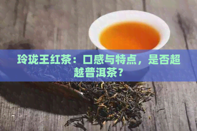 玲珑王红茶：口感与特点，是否超越普洱茶？