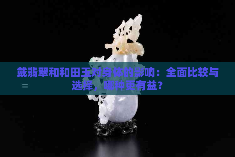 戴翡翠和和田玉对身体的影响：全面比较与选择，哪种更有益？