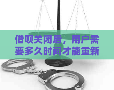 借呗关闭后，用户需要多久时间才能重新开通并恢复使用额度？