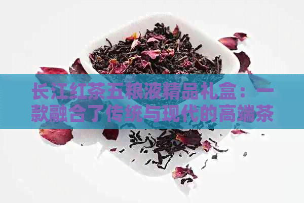 长江红茶五粮液精品礼盒：一款融合了传统与现代的高端茶酒