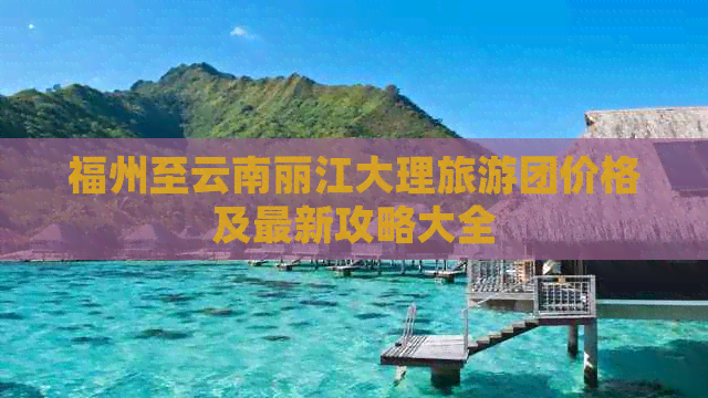 福州至云南丽江大理旅游团价格及最新攻略大全