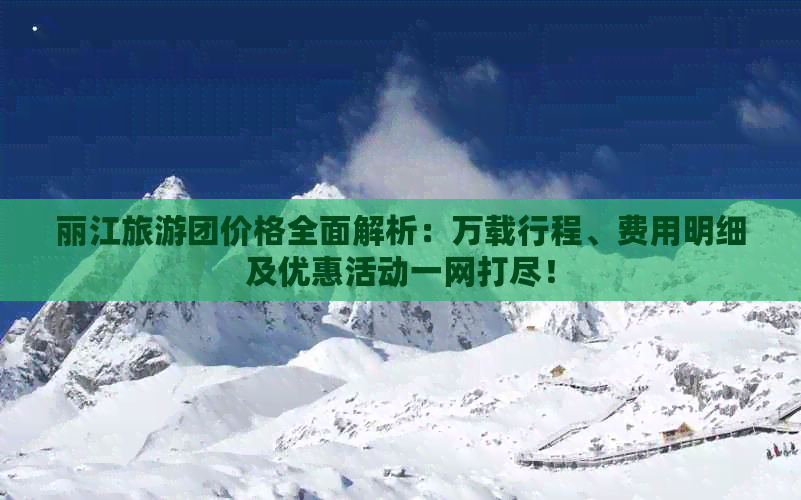 丽江旅游团价格全面解析：万载行程、费用明细及优惠活动一网打尽！