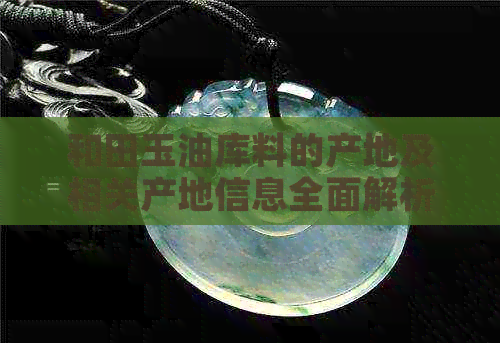 和田玉油库料的产地及相关产地信息全面解析，助您了解和田玉的真实来源