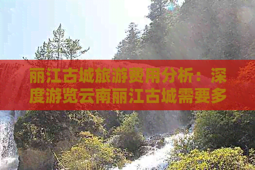 丽江古城旅游费用分析：深度游览云南丽江古城需要多少预算？