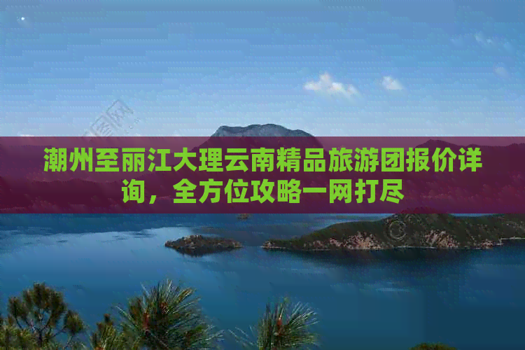 潮州至丽江大理云南精品旅游团报价详询，全方位攻略一网打尽