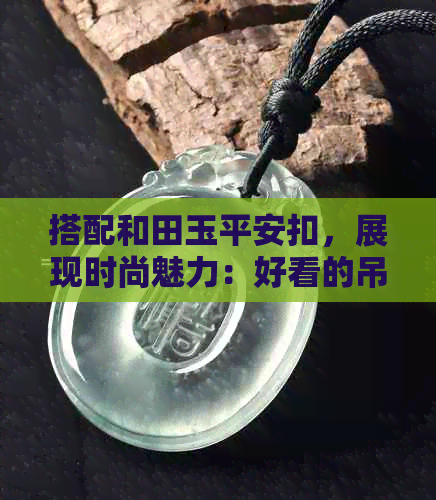 搭配和田玉平安扣，展现时尚魅力：好看的吊坠佩戴技巧