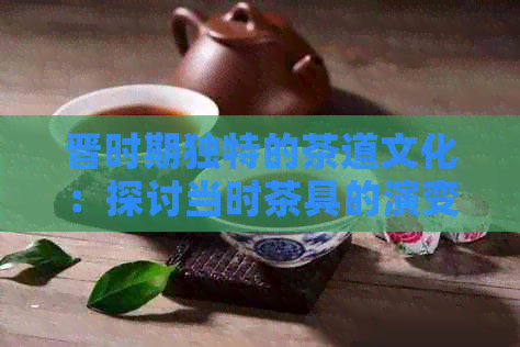 晋时期独特的茶道文化：探讨当时茶具的演变与使用