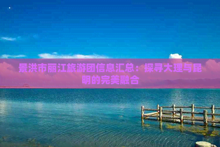 景洪市丽江旅游团信息汇总：探寻大理与昆明的完美融合