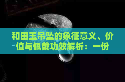 和田玉吊坠的象征意义、价值与佩戴功效解析：一份全面的了解指南