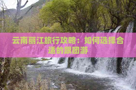 云南丽江旅行攻略：如何选择合适的跟团游