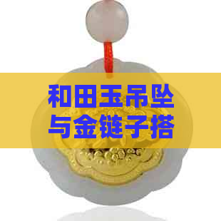 和田玉吊坠与金链子搭配：是否合适？如何打造出好看的项链？