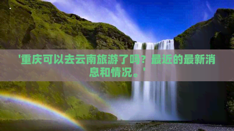 '重庆可以去云南旅游了吗？最近的最新消息和情况。'