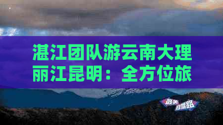 湛江团队游云南大理丽江昆明：全方位旅游攻略，省钱又好玩！