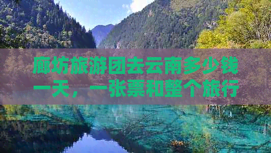 廊坊旅游团去云南多少钱一天，一张票和整个旅行的费用是多少？